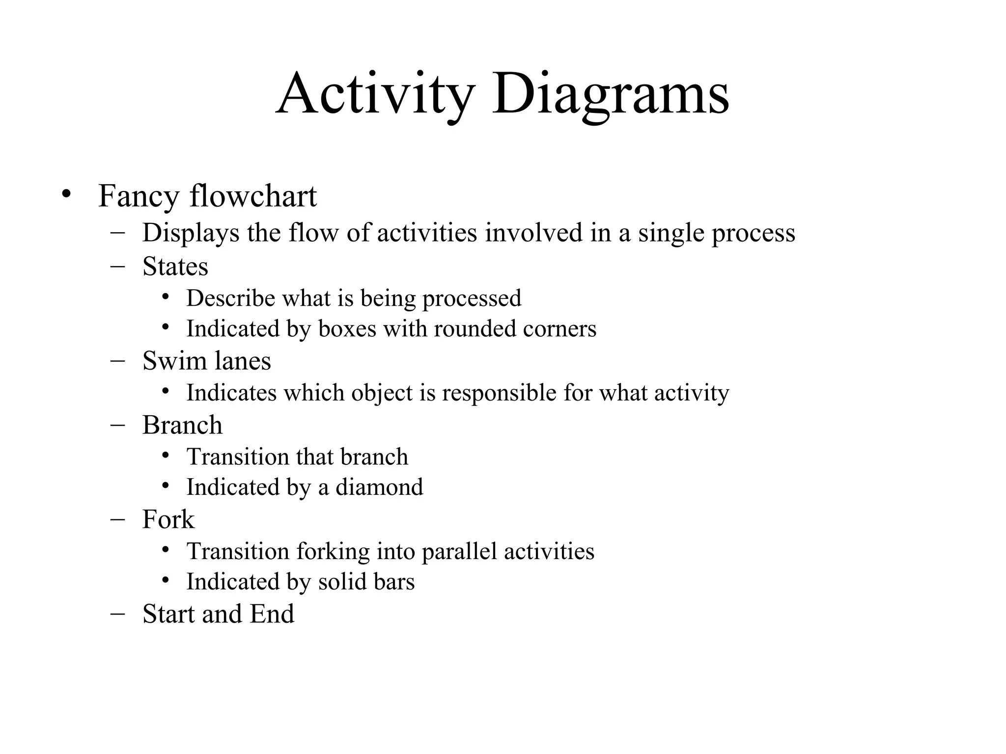 Activity Diagrams
• Fancy flowchart
– Displays the flow of activities involved in a single process
– States
• Describe what is being processed
• Indicated by boxes with rounded corners
– Swim lanes
• Indicates which object is responsible for what activity
– Branch
• Transition that branch
• Indicated by a diamond
– Fork
• Transition forking into parallel activities
• Indicated by solid bars
– Start and End
 