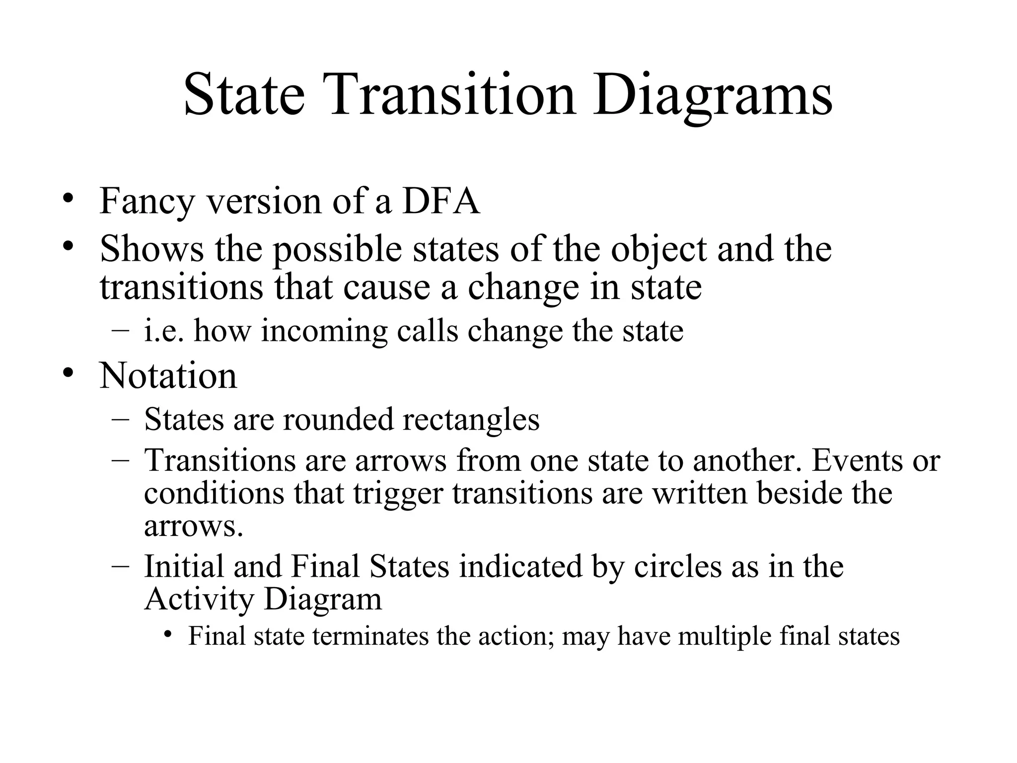 State Transition Diagrams
• Fancy version of a DFA
• Shows the possible states of the object and the
transitions that cause a change in state
– i.e. how incoming calls change the state
• Notation
– States are rounded rectangles
– Transitions are arrows from one state to another. Events or
conditions that trigger transitions are written beside the
arrows.
– Initial and Final States indicated by circles as in the
Activity Diagram
• Final state terminates the action; may have multiple final states
 