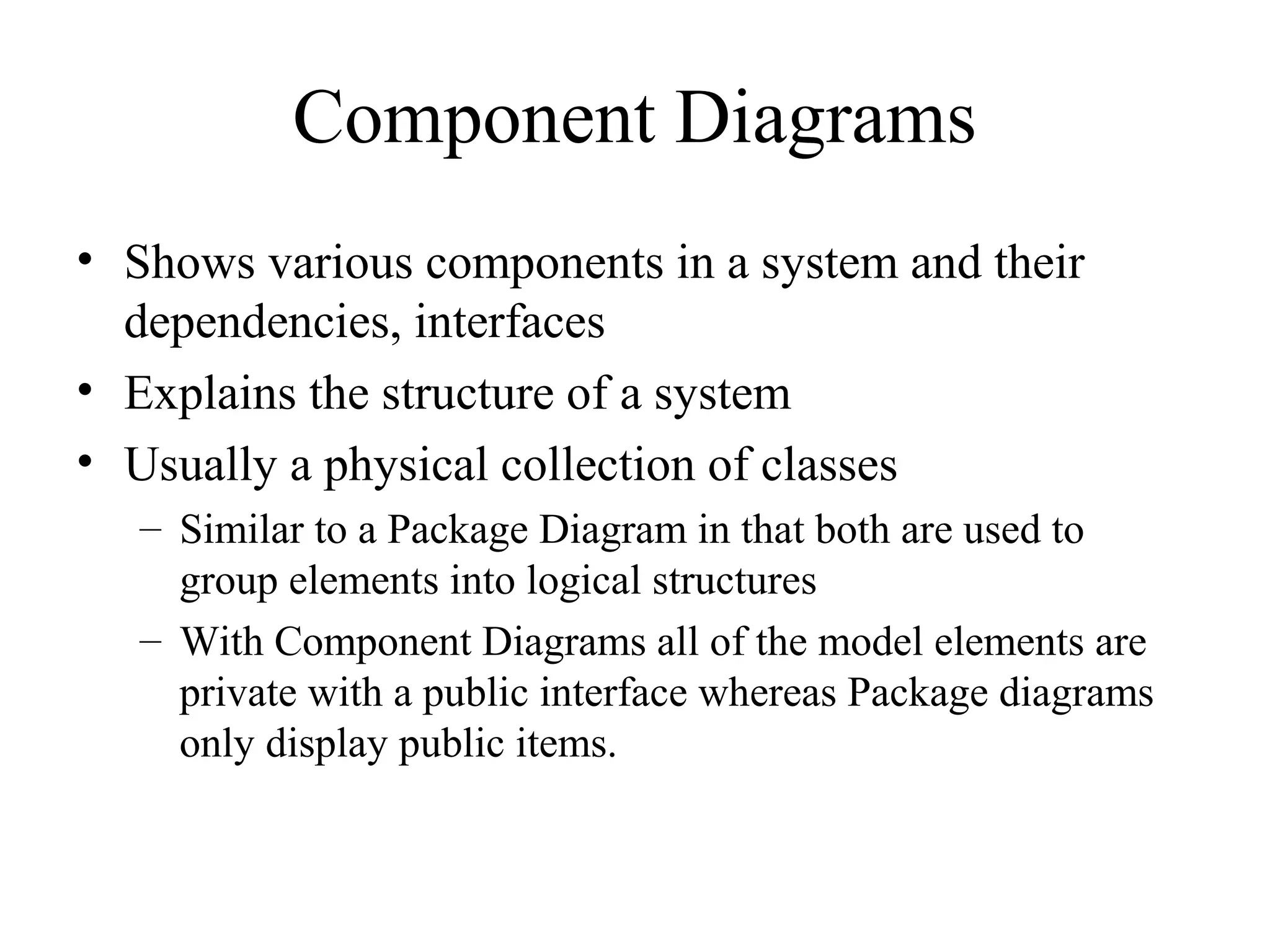Component Diagrams
• Shows various components in a system and their
dependencies, interfaces
• Explains the structure of a system
• Usually a physical collection of classes
– Similar to a Package Diagram in that both are used to
group elements into logical structures
– With Component Diagrams all of the model elements are
private with a public interface whereas Package diagrams
only display public items.
 