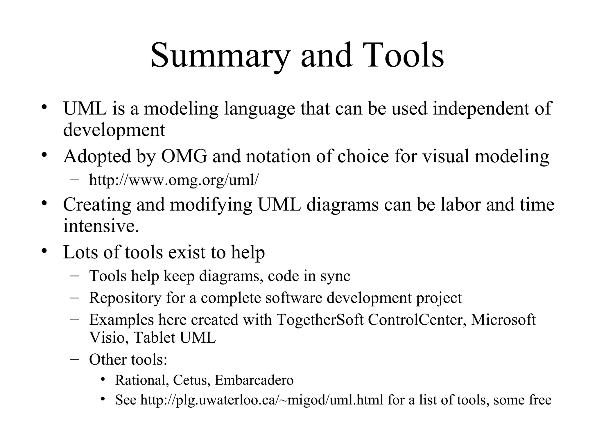 Summary and Tools
• UML is a modeling language that can be used independent of
development
• Adopted by OMG and notation of choice for visual modeling
– http://www.omg.org/uml/
• Creating and modifying UML diagrams can be labor and time
intensive.
• Lots of tools exist to help
– Tools help keep diagrams, code in sync
– Repository for a complete software development project
– Examples here created with TogetherSoft ControlCenter, Microsoft
Visio, Tablet UML
– Other tools:
• Rational, Cetus, Embarcadero
• See http://plg.uwaterloo.ca/~migod/uml.html for a list of tools, some free
 