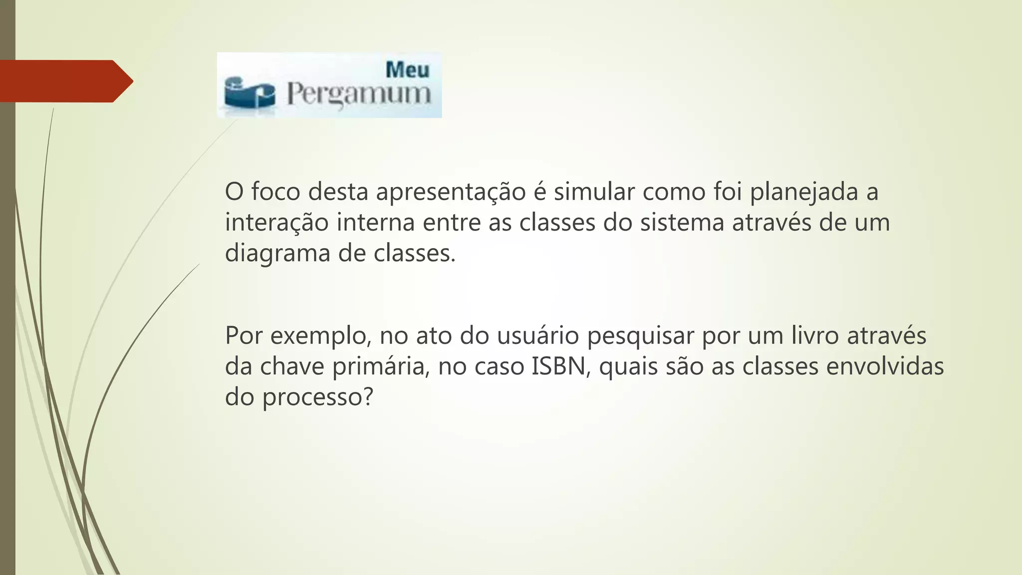 O foco desta apresentação é simular como foi planejada a 
interação interna entre as classes do sistema através de um 
diagrama de classes. 
Por exemplo, no ato do usuário pesquisar por um livro através 
da chave primária, no caso ISBN, quais são as classes envolvidas 
do processo? 
 