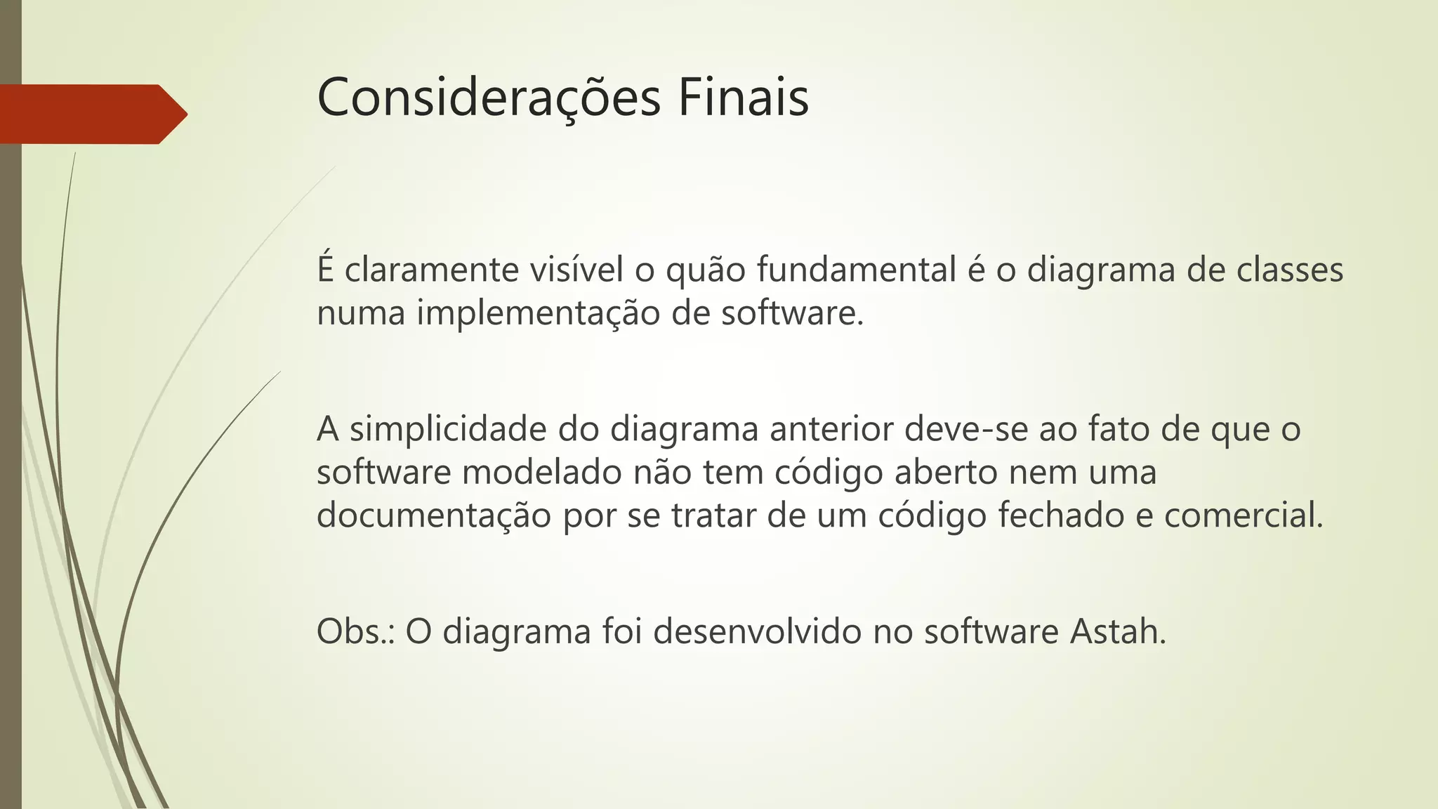 Considerações Finais 
É claramente visível o quão fundamental é o diagrama de classes 
numa implementação de software. 
A simplicidade do diagrama anterior deve-se ao fato de que o 
software modelado não tem código aberto nem uma 
documentação por se tratar de um código fechado e comercial. 
Obs.: O diagrama foi desenvolvido no software Astah. 
