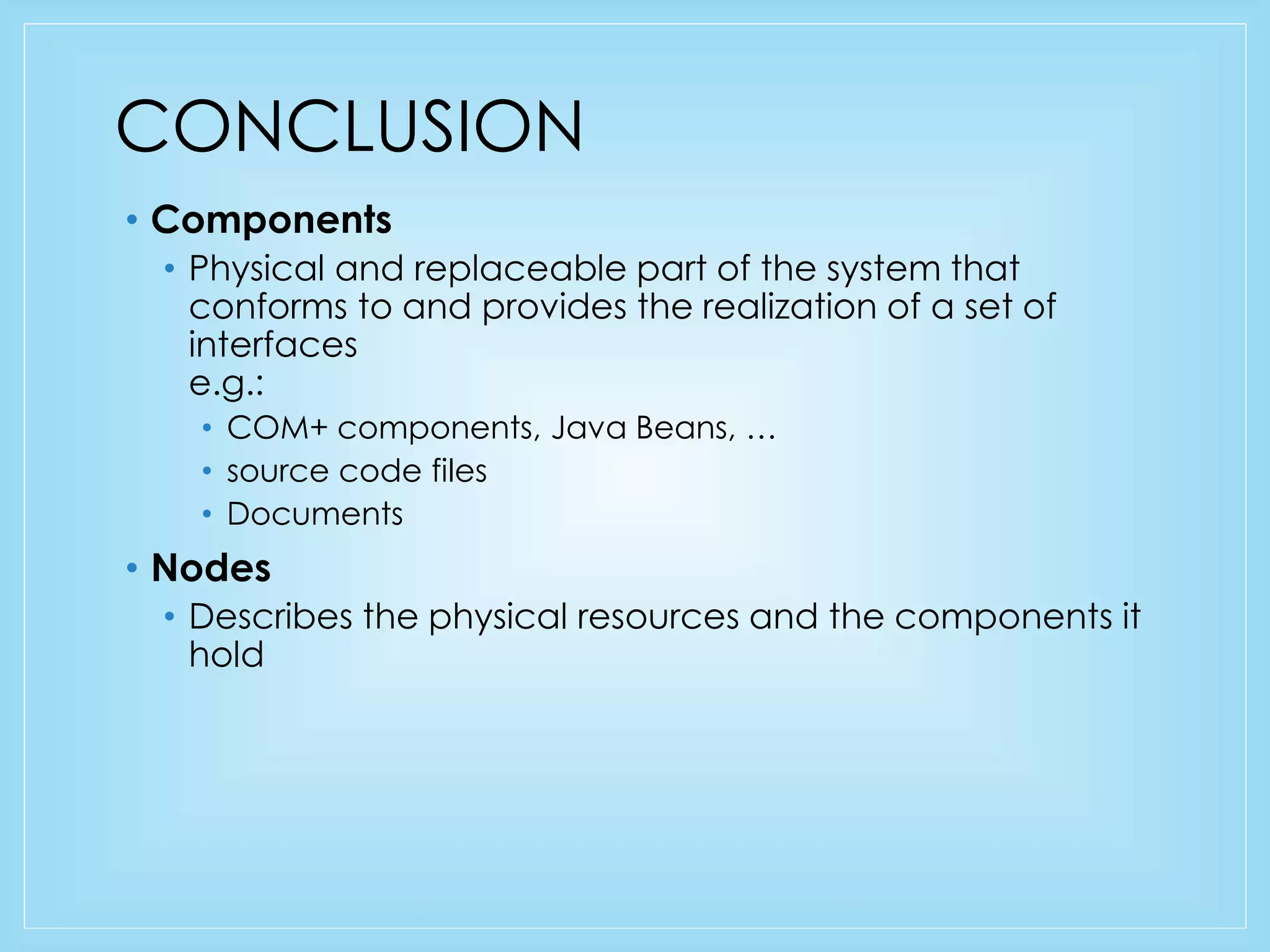 CONCLUSION 
• Components 
• Physical and replaceable part of the system that 
conforms to and provides the realization of a set of 
interfaces 
e.g.: 
• COM+ components, Java Beans, … 
• source code files 
• Documents 
• Nodes 
• Describes the physical resources and the components it 
hold 
 