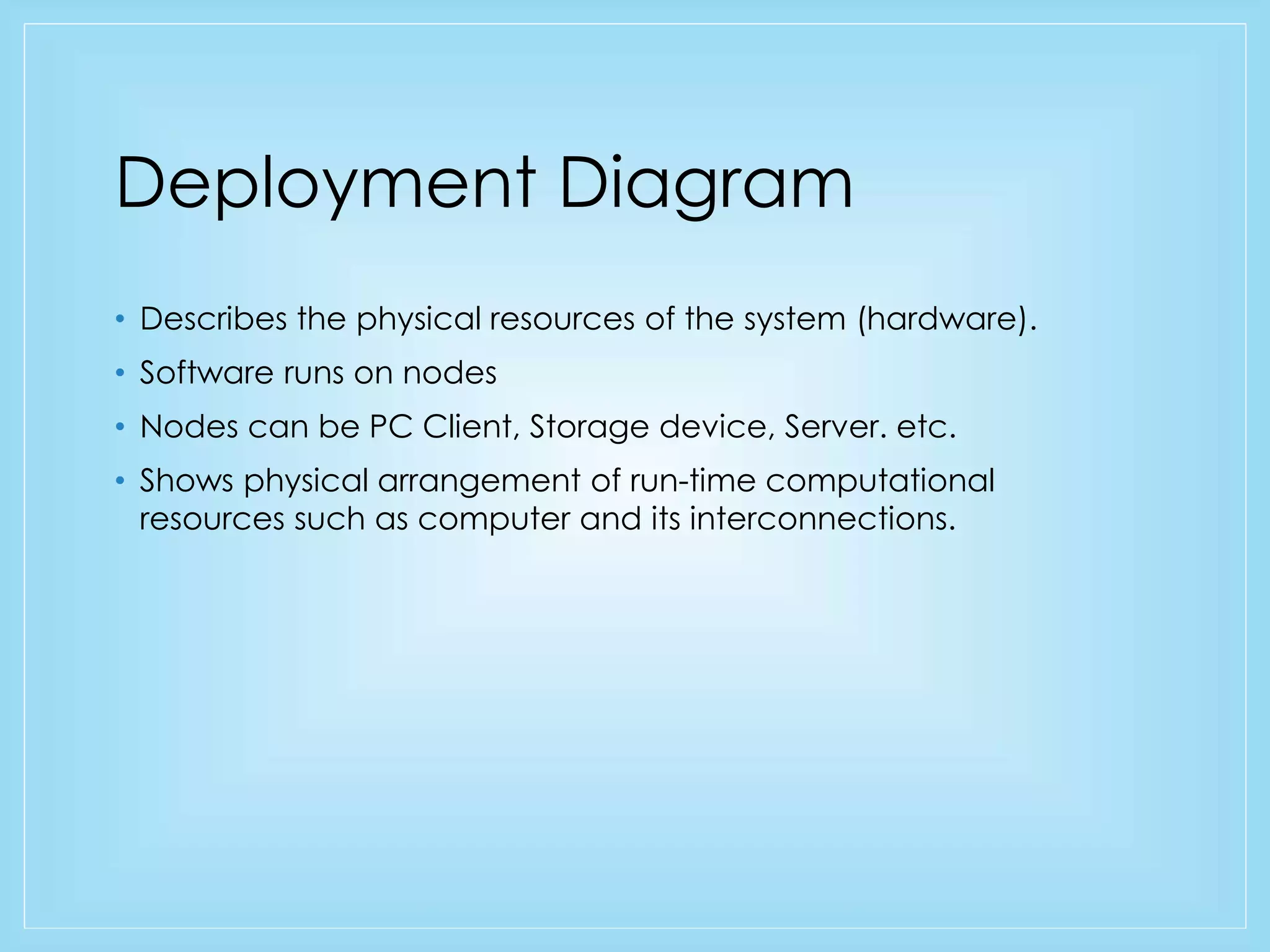 Deployment Diagram 
• Describes the physical resources of the system (hardware). 
• Software runs on nodes 
• Nodes can be PC Client, Storage device, Server. etc. 
• Shows physical arrangement of run-time computational 
resources such as computer and its interconnections. 
 