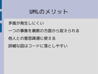 UMLのメリット
矛盾が発生しにくい
一つの事象を複数の方面から捉えられる
他人との意思疎通に使える
詳細な図はコードに落としやすい
 