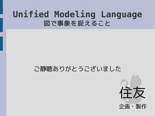Unified Modeling Language
図で事象を捉えること
ご静聴ありがとうございました
企画・製作
住友
 