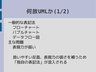 何故UMLか(1/2)
一般的な表記法
フローチャート
バブルチャート
データフロー図
主な問題
表現力が弱い
扱いやすい反面、表現力の弱さを補うため
「独自の表記法」が混入される
 