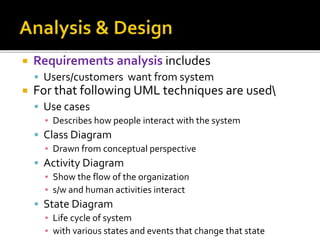  Requirements analysis includes
 Users/customers want from system
 For that following UML techniques are used
 Use cases
▪ Describes how people interact with the system
 Class Diagram
▪ Drawn from conceptual perspective
 Activity Diagram
▪ Show the flow of the organization
▪ s/w and human activities interact
 State Diagram
▪ Life cycle of system
▪ with various states and events that change that state
 
