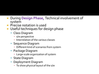  During Design Phase, Technical involvement of
system
 Precise notation is used
 Useful techniques for design phase
 Class Diagram
▪ s/w perspective
▪ Interrelation of the various classes
 Sequence Diagram
▪ Different kind of scenarios from system
 Package Diagram
▪ Large-scale organization of system
 State Diagram
 Deployment Diagram
▪ To show physical layout of the s/w
 