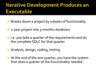  Breaks down a project by subsets of functionality
 1-year project into 3-months iterations
 i.e. you take a quarter of the requirements and do
the complete SDLC for that quarter
 Analysis, design, coding, testing
 At the end of the one quarter, you have the system
that does a quarter of the functionality needed
 