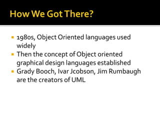  1980s, Object Oriented languages used
widely
 Then the concept of Object oriented
graphical design languages established
 Grady Booch, Ivar Jcobson, Jim Rumbaugh
are the creators of UML
 