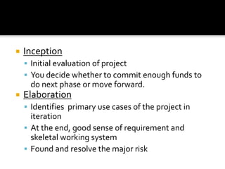  Inception
 Initial evaluation of project
 You decide whether to commit enough funds to
do next phase or move forward.
 Elaboration
 Identifies primary use cases of the project in
iteration
 At the end, good sense of requirement and
skeletal working system
 Found and resolve the major risk
 