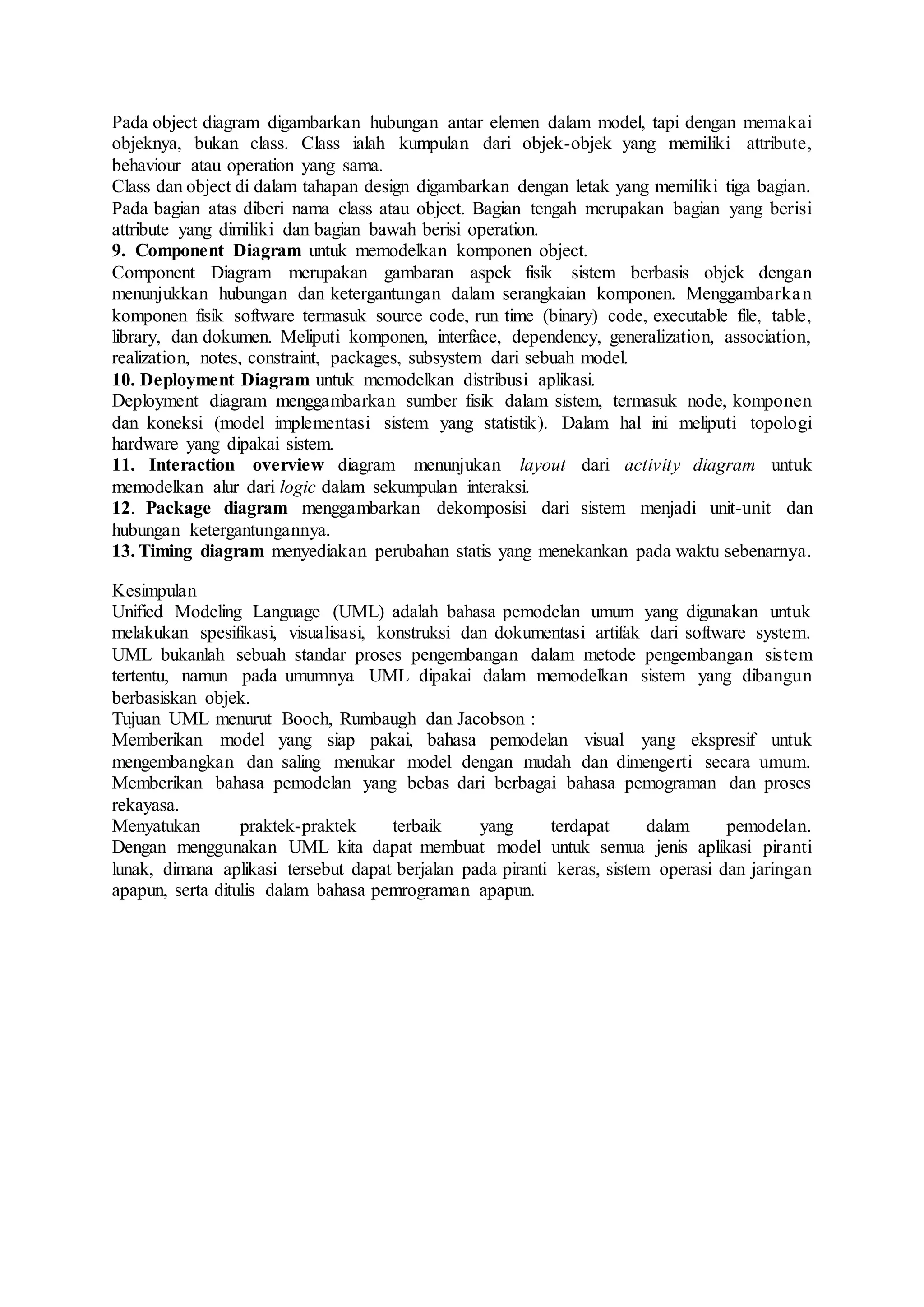 Pada object diagram digambarkan hubungan antar elemen dalam model, tapi dengan memakai
objeknya, bukan class. Class ialah kumpulan dari objek-objek yang memiliki attribute,
behaviour atau operation yang sama.
Class dan object di dalam tahapan design digambarkan dengan letak yang memiliki tiga bagian.
Pada bagian atas diberi nama class atau object. Bagian tengah merupakan bagian yang berisi
attribute yang dimiliki dan bagian bawah berisi operation.
9. Component Diagram untuk memodelkan komponen object.
Component Diagram merupakan gambaran aspek fisik sistem berbasis objek dengan
menunjukkan hubungan dan ketergantungan dalam serangkaian komponen. Menggambarkan
komponen fisik software termasuk source code, run time (binary) code, executable file, table,
library, dan dokumen. Meliputi komponen, interface, dependency, generalization, association,
realization, notes, constraint, packages, subsystem dari sebuah model.
10. Deployment Diagram untuk memodelkan distribusi aplikasi.
Deployment diagram menggambarkan sumber fisik dalam sistem, termasuk node, komponen
dan koneksi (model implementasi sistem yang statistik). Dalam hal ini meliputi topologi
hardware yang dipakai sistem.
11. Interaction overview diagram menunjukan layout dari activity diagram untuk
memodelkan alur dari logic dalam sekumpulan interaksi.
12. Package diagram menggambarkan dekomposisi dari sistem menjadi unit-unit dan
hubungan ketergantungannya.
13. Timing diagram menyediakan perubahan statis yang menekankan pada waktu sebenarnya.
Kesimpulan
Unified Modeling Language (UML) adalah bahasa pemodelan umum yang digunakan untuk
melakukan spesifikasi, visualisasi, konstruksi dan dokumentasi artifak dari software system.
UML bukanlah sebuah standar proses pengembangan dalam metode pengembangan sistem
tertentu, namun pada umumnya UML dipakai dalam memodelkan sistem yang dibangun
berbasiskan objek.
Tujuan UML menurut Booch, Rumbaugh dan Jacobson :
Memberikan model yang siap pakai, bahasa pemodelan visual yang ekspresif untuk
mengembangkan dan saling menukar model dengan mudah dan dimengerti secara umum.
Memberikan bahasa pemodelan yang bebas dari berbagai bahasa pemograman dan proses
rekayasa.
Menyatukan praktek-praktek terbaik yang terdapat dalam pemodelan.
Dengan menggunakan UML kita dapat membuat model untuk semua jenis aplikasi piranti
lunak, dimana aplikasi tersebut dapat berjalan pada piranti keras, sistem operasi dan jaringan
apapun, serta ditulis dalam bahasa pemrograman apapun.
 