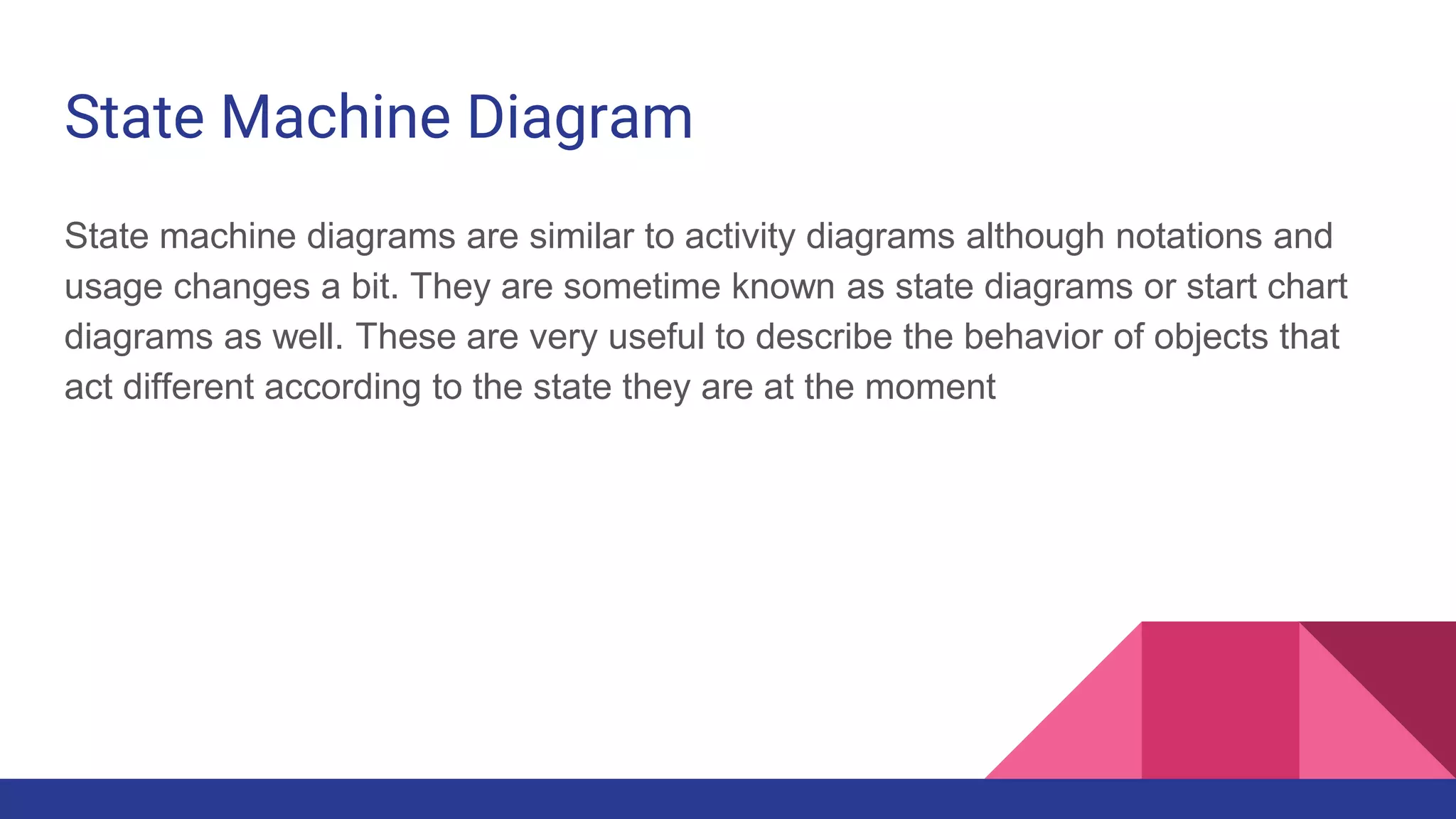 State Machine Diagram
State machine diagrams are similar to activity diagrams although notations and
usage changes a bit. They are sometime known as state diagrams or start chart
diagrams as well. These are very useful to describe the behavior of objects that
act different according to the state they are at the moment
 