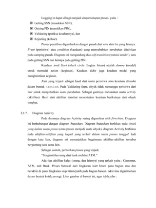 Logging in dapat dibagi menjadi empat tahapan proses, yaitu :
Getting SSN (masukkan SSN),
Getting PIN (masukkan PIN),
Validating (periksa kesahannya), dan
Rejecting (keluar).
Proses peralihan digambarkan dengan panah dari satu state ke yang lainnya.
Event (peristiwa) atau condition (keadaan) yang menyebabkan perubahan dituliskan
pada samping panah. Diagram ini mengandung dua self-transition (transisi sendiri), satu
pada getting SSN dan lainnya pada getting PIN.
Keadaan awal Start (black circle /lingkar hitam) adalah dummy (model)
untuk memulai action (kegiatan). Keadaan akhir juga keadaan model yang
menghentikan kegiatan.
Aksi yang terjadi sebagai hasil dari suatu peristiwa atau keadaan ditandai
dalam bentuk /action. Pada Validating State, obyek tidak menunggu peristiwa dari
luar untuk menyebabkan suatu perubahan. Sebagai gantinya melakukan suatu activity
(aktifitas). Hasil dari aktifitas tersebut menentukan keadaan berikutnya dari obyek
tersebut.
2.1.7. Diagram Activity
Pada dasarnya diagram Activity sering digunakan oleh flowchart. Diagram
ini berhubungan dengan diagram Statechart. Diagram Statechart berfokus pada obyek
yang dalam suatu proses (atau proses menjadi suatu obyek), diagram Activity berfokus
pada aktifitas-aktifitas yang terjadi yang terkait dalam suatu proses tunggal. Jadi
dengan kata lain, diagram ini menunjukkan bagaimana aktifitas-aktifitas tersebut
bergantung satu sama lain.
Sebagai contoh, perhatikan proses yang terjadi.
“Pengambilan uang dari bank melalui ATM.”
Ada tiga aktifitas kelas (orang, dan lainnya) yang terkait yaitu : Customer,
ATM, and Bank. Proses berawal dari lingkaran start hitam pada bagian atas dan
berakhir di pusat lingkaran stop hitam/putih pada bagian bawah. Aktivitas digambarkan
dalam bentuk kotak persegi. Lihat gambar di bawah ini, agar lebih jelas :
 
