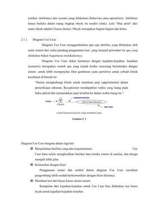 (atribut /attributes) dan sesuatu yang dilakukan (behaviors atau operations). Attributes
hanya berlaku dalam ruang lingkup obyek itu sendiri (state). Lalu “blue print” dari
suatu obyek adalah Classes (kelas). Obyek merupakan bagian-bagian dari kelas.
2.1.1. Diagram Use Case
Diagram Use Case menggambarkan apa saja aktifitas yang dilakukan oleh
suatu sistem dari sudut pandang pengamatan luar. yang menjadi persoalan itu apa yang
dilakukan bukan bagaimana melakukannya.
Diagram Use Case dekat kaitannya dengan kejadian-kejadian. kejadian
(scenario) merupakan contoh apa yang terjadi ketika seseorang berinteraksi dengan
sistem. untuk lebih memperjelas lihat gambaran suatu peristiwa untuk sebuah klinik
kesehatan di bawah ini :
“Pasien menghubungi klinik untuk membuat janji (appointment) dalam
pemeriksaan tahunan. Receptionist mendapatkan waktu yang luang pada
buku jadwal dan memasukkan janji tersebut ke dalam waktu luang itu.”
contoh kegiatan pasien yang membuat janji.
Gambar 2. 1
Diagram Use Case berguna dalam tiga hal :
Menjelaskan fasilitas yang ada (requirements) Use
Case baru selalu menghasilkan fasilitas baru ketika sistem di analisa, dan design
menjadi lebih jelas.
Komunikas dengan klien
Penggunaan notasi dan simbol dalam diagram Use Case membuat
pengembang lebih mudah berkomunikasi dengan klien-kliennya.
Membuat test dari kasus-kasus secara umum
Kumpulan dari kejadian-kejadian untuk Use Case bisa dilakukan test kasus
layak untuk kejadian-kejadian tersebut.
 