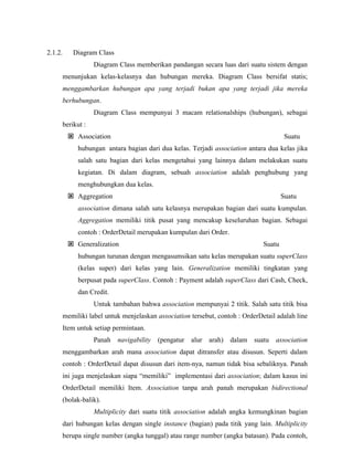 2.1.2. Diagram Class
Diagram Class memberikan pandangan secara luas dari suatu sistem dengan
menunjukan kelas-kelasnya dan hubungan mereka. Diagram Class bersifat statis;
menggambarkan hubungan apa yang terjadi bukan apa yang terjadi jika mereka
berhubungan.
Diagram Class mempunyai 3 macam relationalships (hubungan), sebagai
berikut :
Association Suatu
hubungan antara bagian dari dua kelas. Terjadi association antara dua kelas jika
salah satu bagian dari kelas mengetahui yang lainnya dalam melakukan suatu
kegiatan. Di dalam diagram, sebuah association adalah penghubung yang
menghubungkan dua kelas.
Aggregation Suatu
association dimana salah satu kelasnya merupakan bagian dari suatu kumpulan.
Aggregation memiliki titik pusat yang mencakup keseluruhan bagian. Sebagai
contoh : OrderDetail merupakan kumpulan dari Order.
Generalization Suatu
hubungan turunan dengan mengasumsikan satu kelas merupakan suatu superClass
(kelas super) dari kelas yang lain. Generalization memiliki tingkatan yang
berpusat pada superClass. Contoh : Payment adalah superClass dari Cash, Check,
dan Credit.
Untuk tambahan bahwa association mempunyai 2 titik. Salah satu titik bisa
memiliki label untuk menjelaskan association tersebut, contoh : OrderDetail adalah line
Item untuk setiap permintaan.
Panah navigability (pengatur alur arah) dalam suatu association
menggambarkan arah mana association dapat ditransfer atau disusun. Seperti dalam
contoh : OrderDetail dapat disusun dari item-nya, namun tidak bisa sebaliknya. Panah
ini juga menjelaskan siapa “memiliki” implementasi dari association; dalam kasus ini
OrderDetail memiliki Item. Association tanpa arah panah merupakan bidirectional
(bolak-balik).
Multiplicity dari suatu titik association adalah angka kemungkinan bagian
dari hubungan kelas dengan single instance (bagian) pada titik yang lain. Multiplicity
berupa single number (angka tunggal) atau range number (angka batasan). Pada contoh,
 