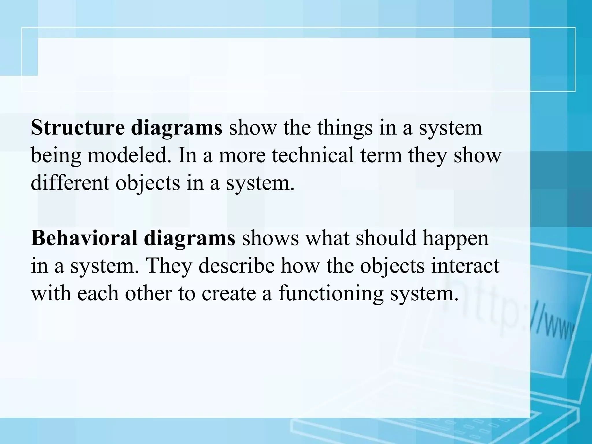 Structure diagrams show the things in a system
being modeled. In a more technical term they show
different objects in a system.
Behavioral diagrams shows what should happen
in a system. They describe how the objects interact
with each other to create a functioning system.
 