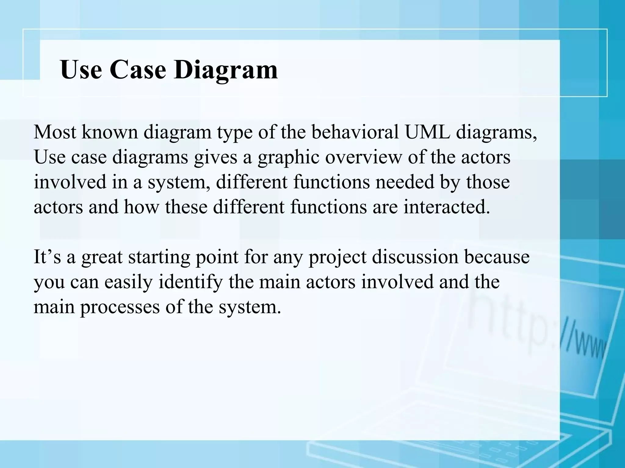 Use Case Diagram
Most known diagram type of the behavioral UML diagrams,
Use case diagrams gives a graphic overview of the actors
involved in a system, different functions needed by those
actors and how these different functions are interacted.
It’s a great starting point for any project discussion because
you can easily identify the main actors involved and the
main processes of the system.
 