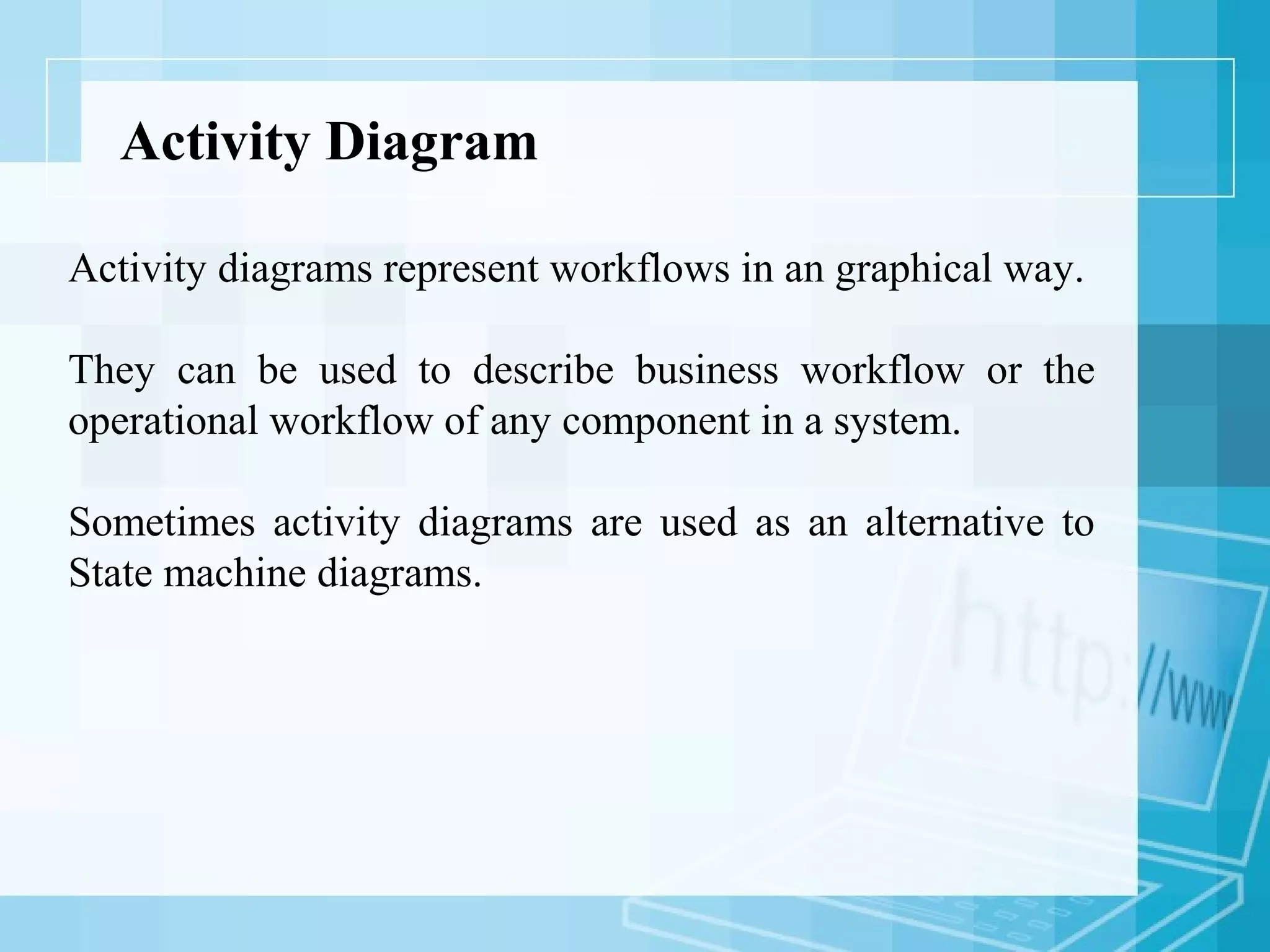 Activity Diagram
Activity diagrams represent workflows in an graphical way.
They can be used to describe business workflow or the
operational workflow of any component in a system.
Sometimes activity diagrams are used as an alternative to
State machine diagrams.
 