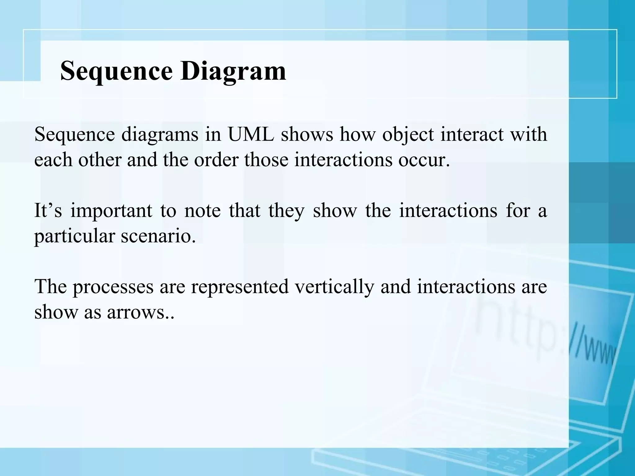 Sequence Diagram
Sequence diagrams in UML shows how object interact with
each other and the order those interactions occur.
It’s important to note that they show the interactions for a
particular scenario.
The processes are represented vertically and interactions are
show as arrows..
 