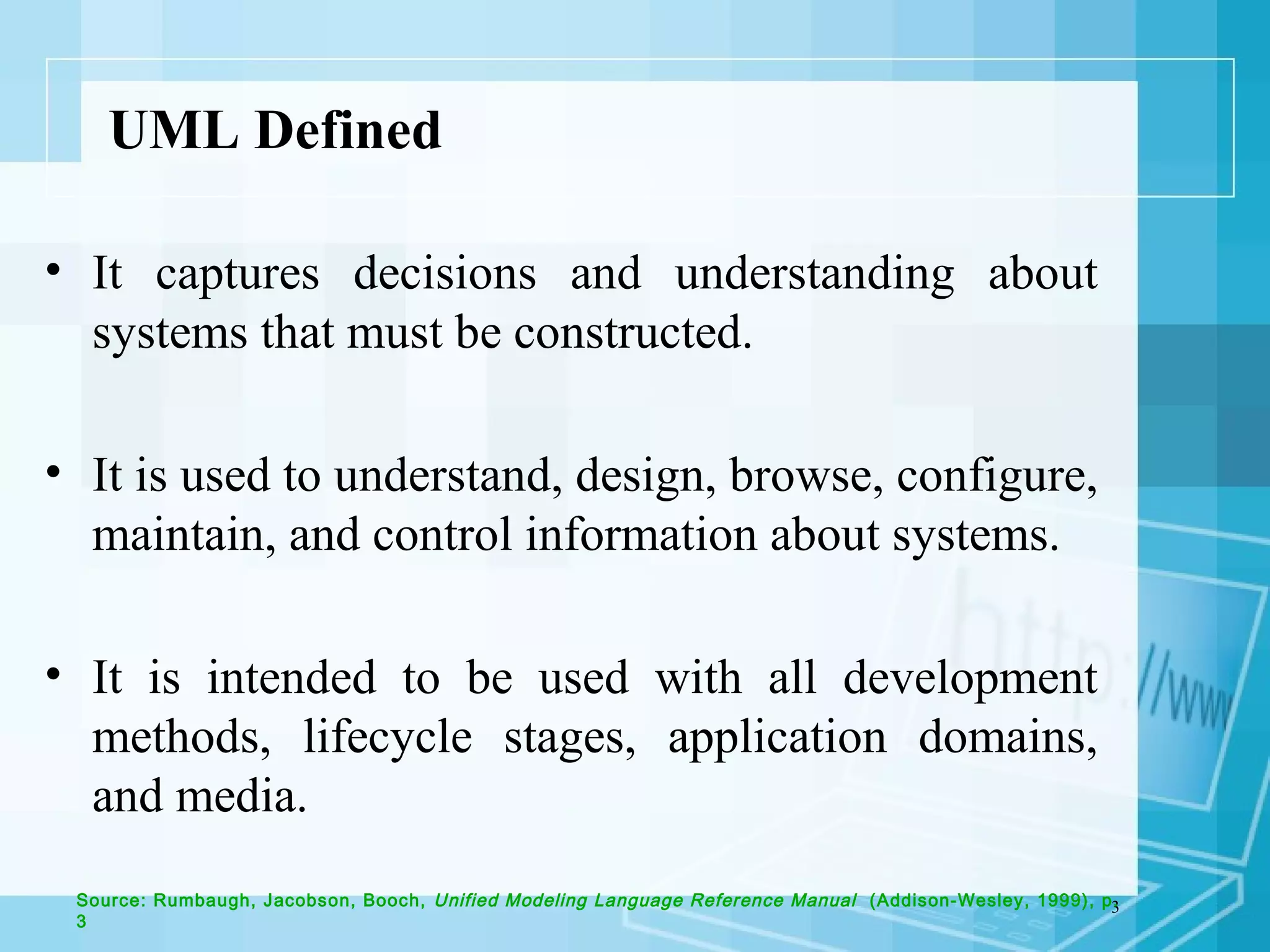 3
UML Defined
• It captures decisions and understanding about
systems that must be constructed.
• It is used to understand, design, browse, configure,
maintain, and control information about systems.
• It is intended to be used with all development
methods, lifecycle stages, application domains,
and media.
Source: Rumbaugh, Jacobson, Booch, Unified Modeling Language Reference Manual (Addison-Wesley, 1999), p.
3
 