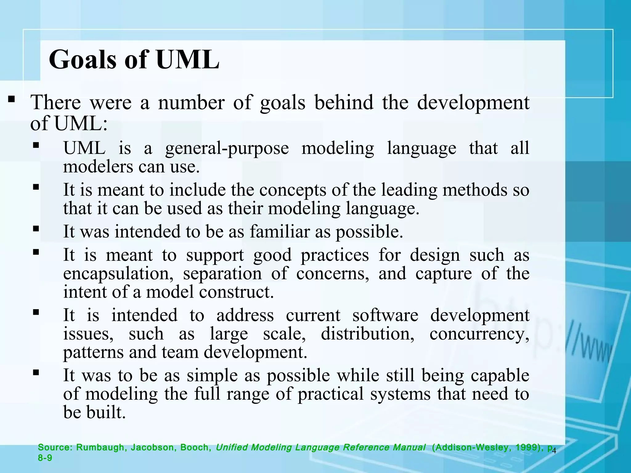 4
Goals of UML
 There were a number of goals behind the development
of UML:
 UML is a general-purpose modeling language that all
modelers can use.
 It is meant to include the concepts of the leading methods so
that it can be used as their modeling language.
 It was intended to be as familiar as possible.
 It is meant to support good practices for design such as
encapsulation, separation of concerns, and capture of the
intent of a model construct.
 It is intended to address current software development
issues, such as large scale, distribution, concurrency,
patterns and team development.
 It was to be as simple as possible while still being capable
of modeling the full range of practical systems that need to
be built.
Source: Rumbaugh, Jacobson, Booch, Unified Modeling Language Reference Manual (Addison-Wesley, 1999), p.
8-9
 