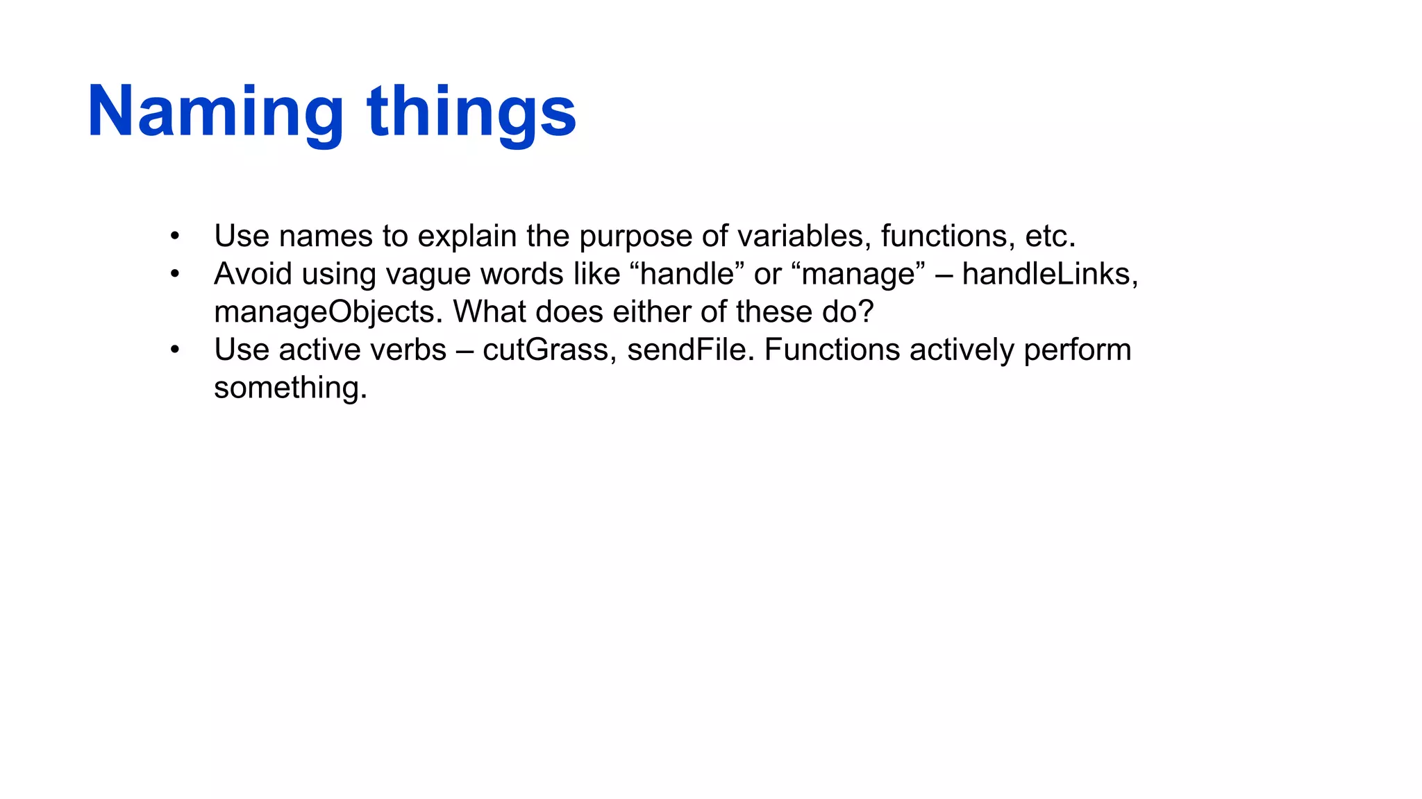 Naming things
• Use names to explain the purpose of variables, functions, etc.
• Avoid using vague words like “handle” or “manage” – handleLinks,
manageObjects. What does either of these do?
• Use active verbs – cutGrass, sendFile. Functions actively perform
something.
 