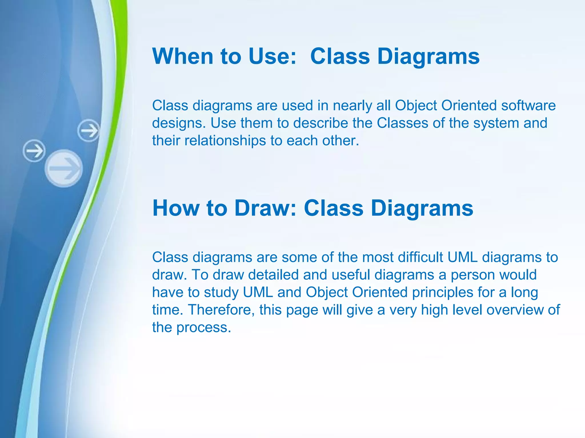 Powerpoint Templates
When to Use: Class Diagrams
Class diagrams are used in nearly all Object Oriented software
designs. Use them to describe the Classes of the system and
their relationships to each other.
How to Draw: Class Diagrams
Class diagrams are some of the most difficult UML diagrams to
draw. To draw detailed and useful diagrams a person would
have to study UML and Object Oriented principles for a long
time. Therefore, this page will give a very high level overview of
the process.
 
