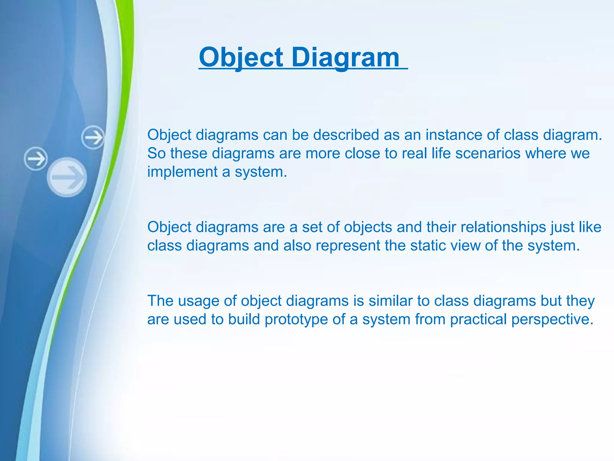 Powerpoint Templates
Object Diagram
Object diagrams can be described as an instance of class diagram.
So these diagrams are more close to real life scenarios where we
implement a system.
Object diagrams are a set of objects and their relationships just like
class diagrams and also represent the static view of the system.
The usage of object diagrams is similar to class diagrams but they
are used to build prototype of a system from practical perspective.
 