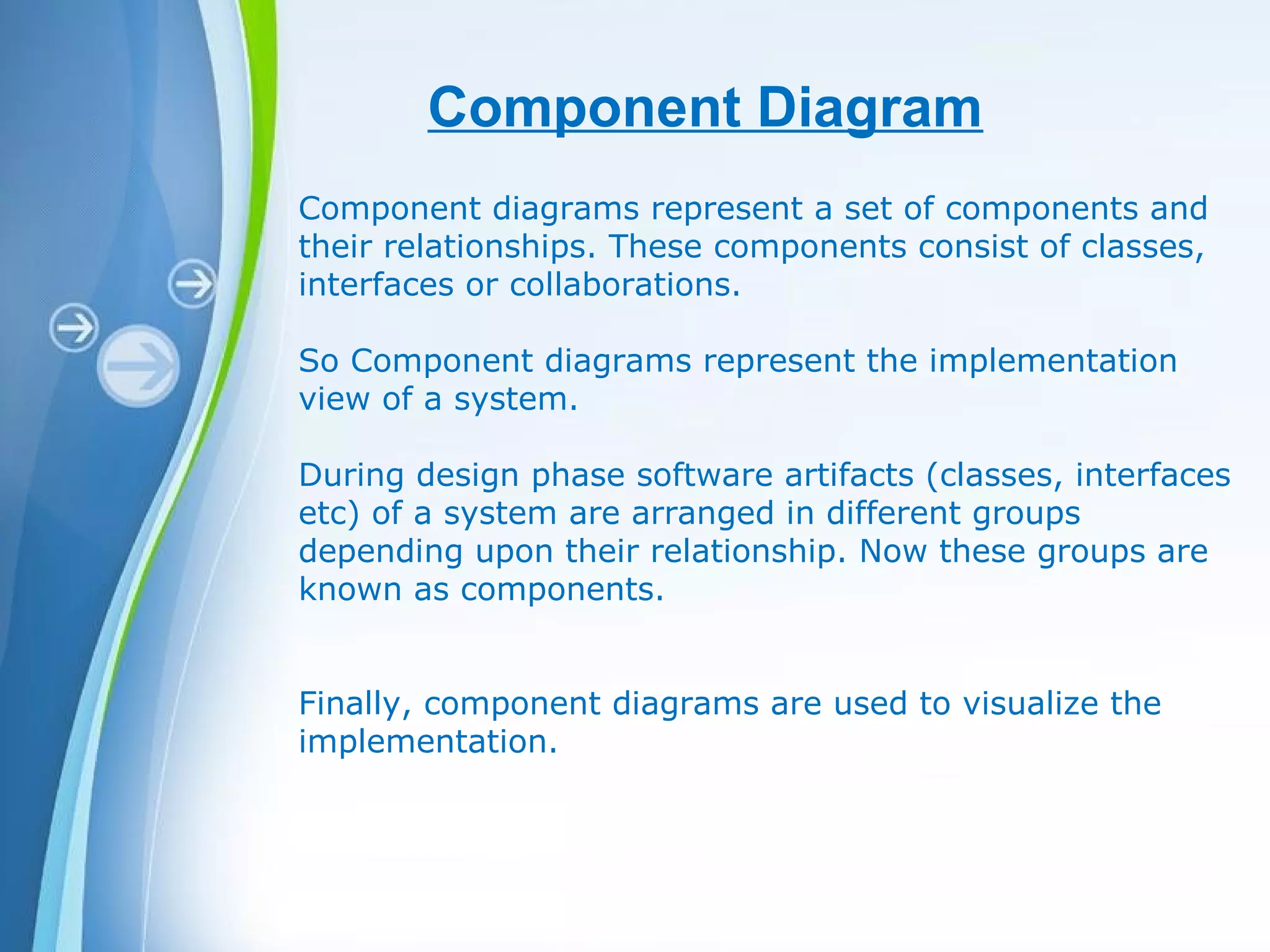 Powerpoint Templates
Component Diagram
Component diagrams represent a set of components and
their relationships. These components consist of classes,
interfaces or collaborations.
So Component diagrams represent the implementation
view of a system.
During design phase software artifacts (classes, interfaces
etc) of a system are arranged in different groups
depending upon their relationship. Now these groups are
known as components.
Finally, component diagrams are used to visualize the
implementation.
 