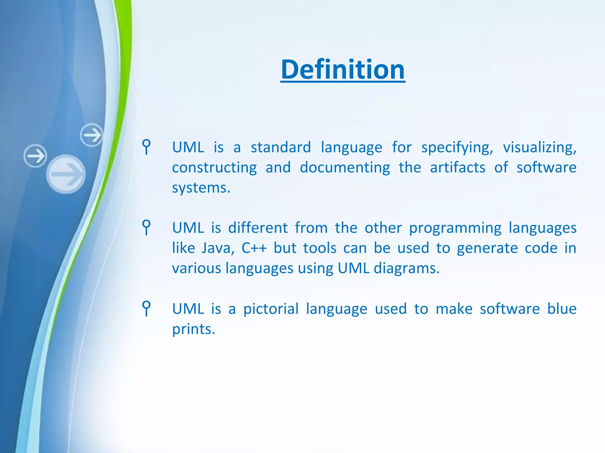 Powerpoint Templates
Definition
Ϟ UML is a standard language for specifying, visualizing,
constructing and documenting the artifacts of software
systems.
Ϟ UML is different from the other programming languages
like Java, C++ but tools can be used to generate code in
various languages using UML diagrams.
Ϟ UML is a pictorial language used to make software blue
prints.
 