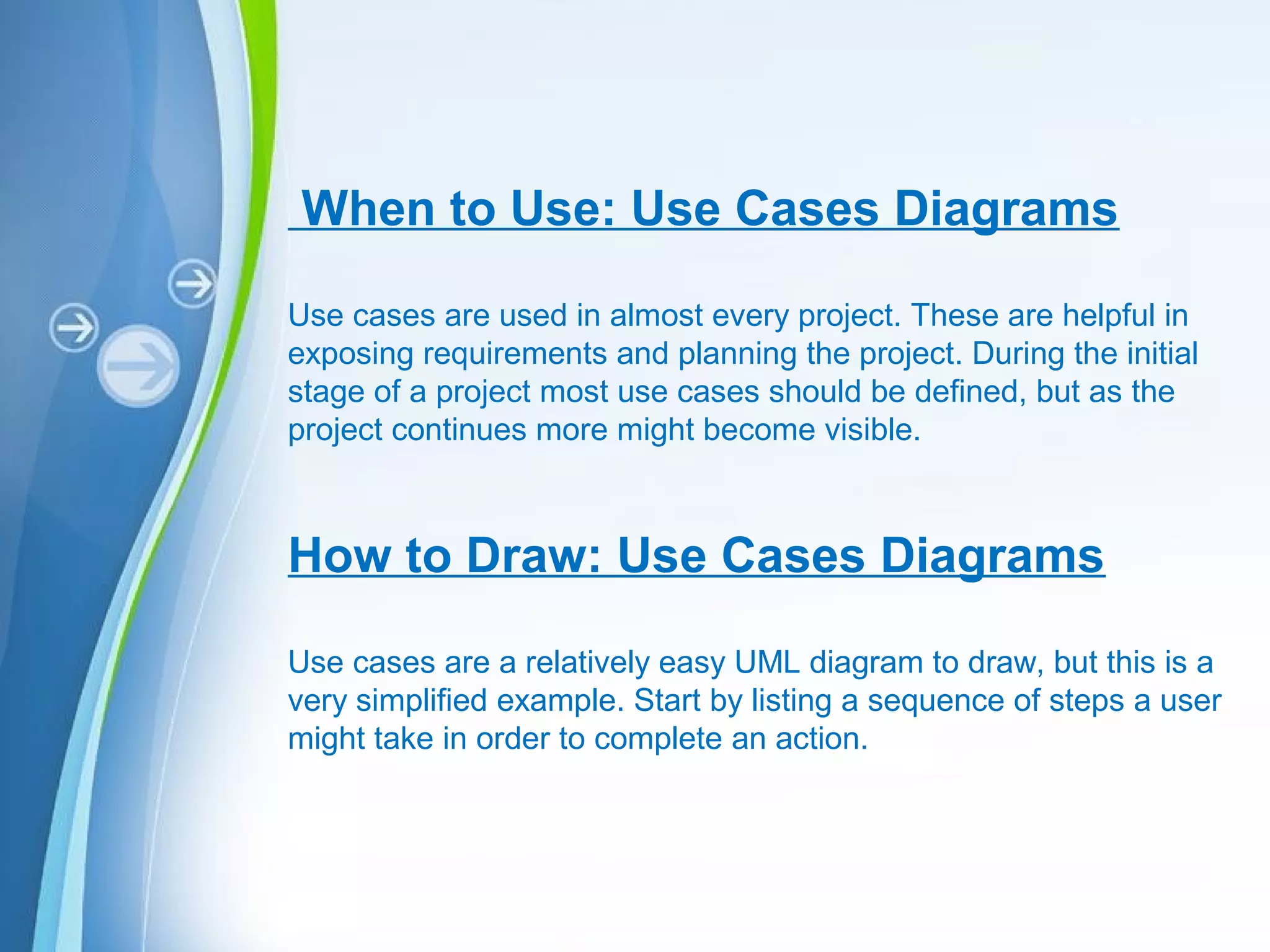 Powerpoint Templates
When to Use: Use Cases Diagrams
Use cases are used in almost every project. These are helpful in
exposing requirements and planning the project. During the initial
stage of a project most use cases should be defined, but as the
project continues more might become visible.
How to Draw: Use Cases Diagrams
Use cases are a relatively easy UML diagram to draw, but this is a
very simplified example. Start by listing a sequence of steps a user
might take in order to complete an action.
 