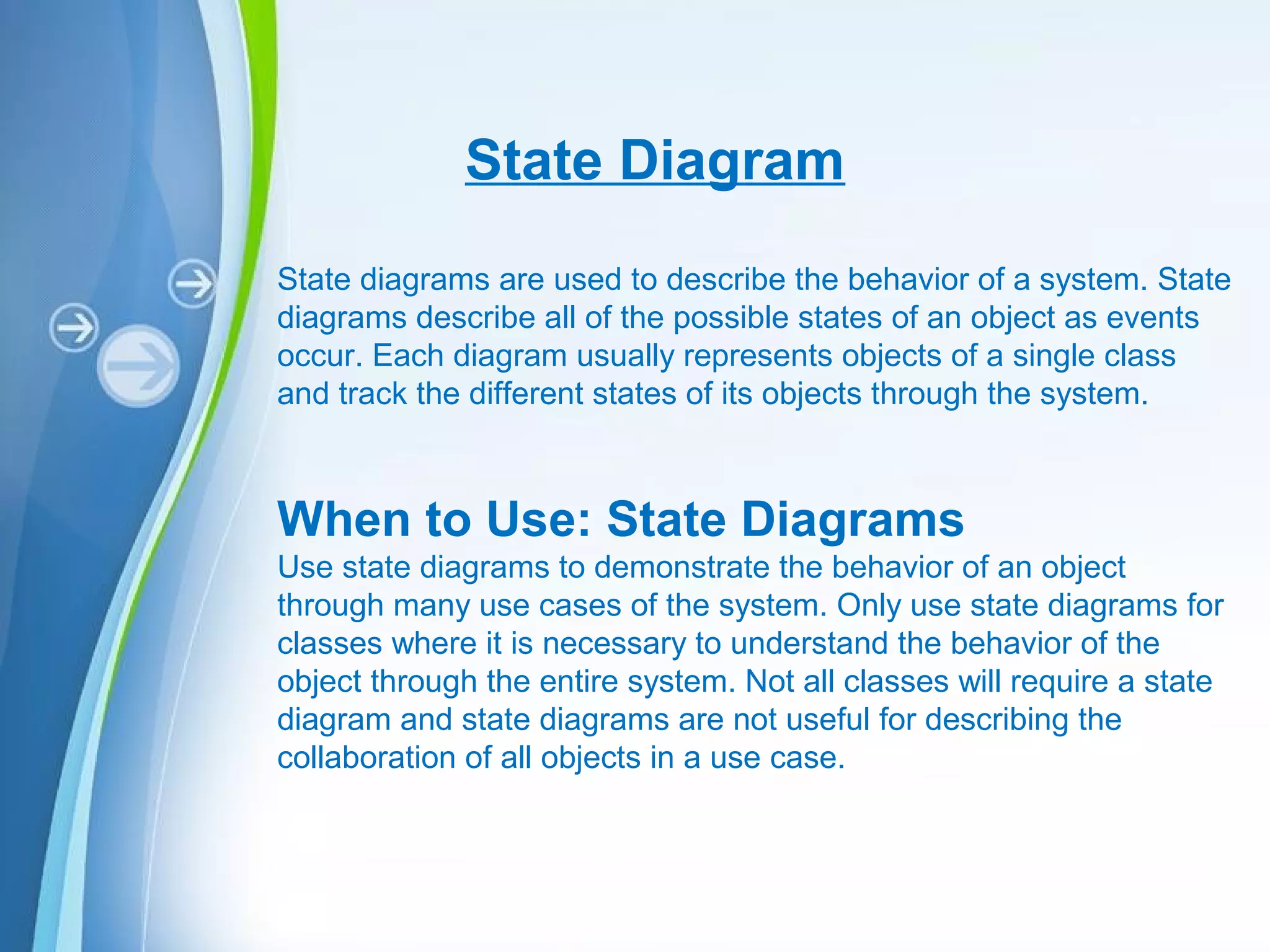Powerpoint Templates
State Diagram
State diagrams are used to describe the behavior of a system. State
diagrams describe all of the possible states of an object as events
occur. Each diagram usually represents objects of a single class
and track the different states of its objects through the system.
When to Use: State Diagrams
Use state diagrams to demonstrate the behavior of an object
through many use cases of the system. Only use state diagrams for
classes where it is necessary to understand the behavior of the
object through the entire system. Not all classes will require a state
diagram and state diagrams are not useful for describing the
collaboration of all objects in a use case.
 