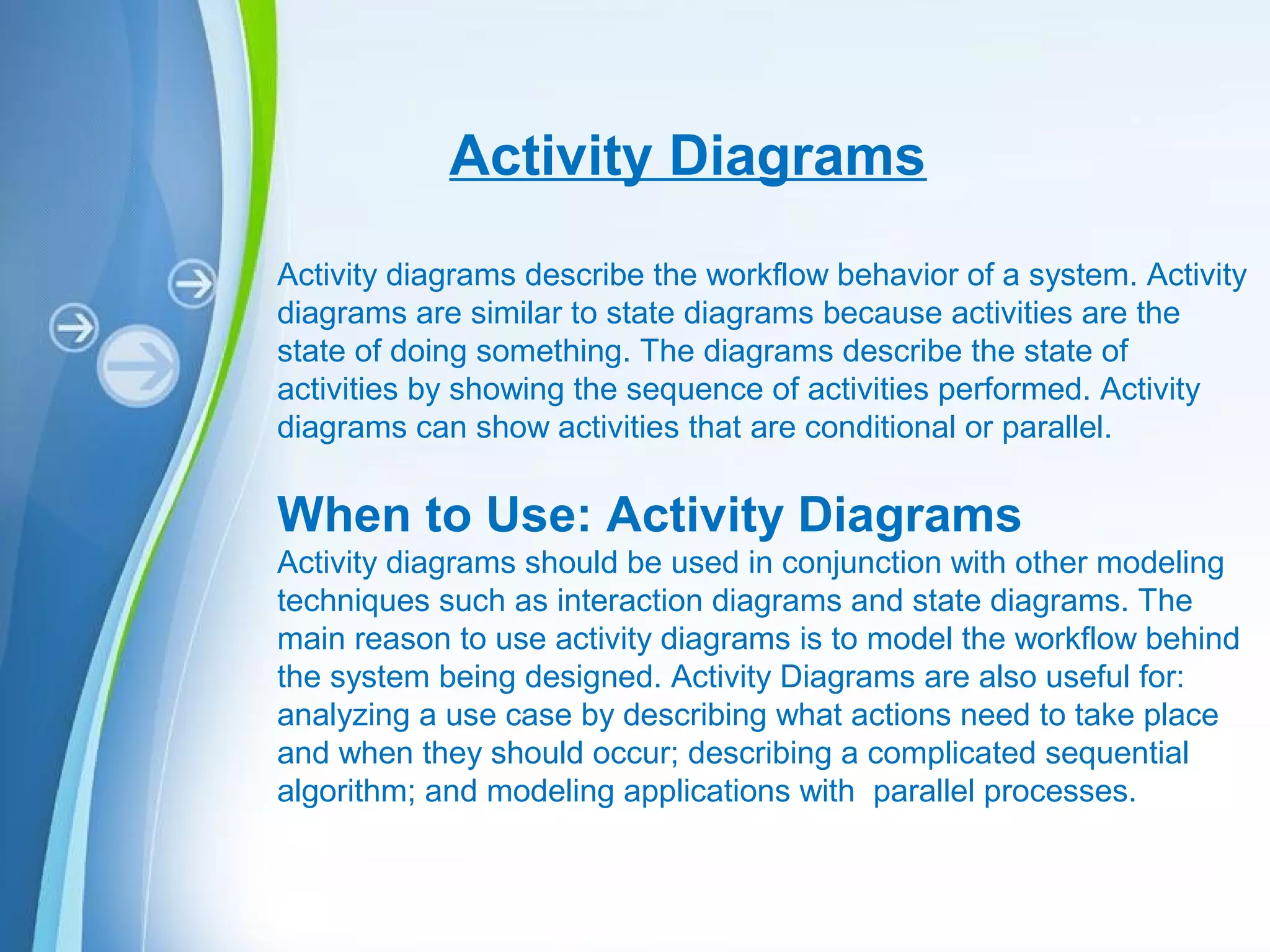 Powerpoint Templates
Activity Diagrams
Activity diagrams describe the workflow behavior of a system. Activity
diagrams are similar to state diagrams because activities are the
state of doing something. The diagrams describe the state of
activities by showing the sequence of activities performed. Activity
diagrams can show activities that are conditional or parallel.
When to Use: Activity Diagrams
Activity diagrams should be used in conjunction with other modeling
techniques such as interaction diagrams and state diagrams. The
main reason to use activity diagrams is to model the workflow behind
the system being designed. Activity Diagrams are also useful for:
analyzing a use case by describing what actions need to take place
and when they should occur; describing a complicated sequential
algorithm; and modeling applications with parallel processes.
 