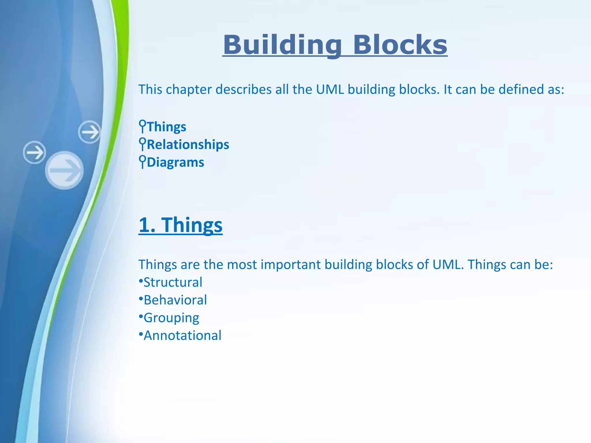 Powerpoint Templates
Building Blocks
This chapter describes all the UML building blocks. It can be defined as:
ϞThings
ϞRelationships
ϞDiagrams
1. Things
Things are the most important building blocks of UML. Things can be:
•Structural
•Behavioral
•Grouping
•Annotational
 