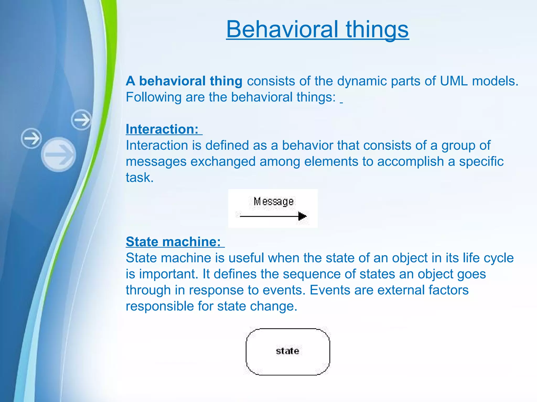 Powerpoint Templates
Behavioral things
A behavioral thing consists of the dynamic parts of UML models.
Following are the behavioral things:
Interaction:
Interaction is defined as a behavior that consists of a group of
messages exchanged among elements to accomplish a specific
task.
State machine:
State machine is useful when the state of an object in its life cycle
is important. It defines the sequence of states an object goes
through in response to events. Events are external factors
responsible for state change.
 