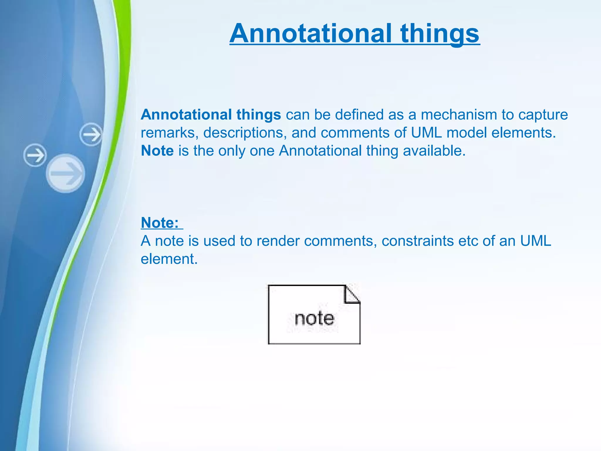 Powerpoint Templates
Annotational things
Annotational things can be defined as a mechanism to capture
remarks, descriptions, and comments of UML model elements.
Note is the only one Annotational thing available.
Note:
A note is used to render comments, constraints etc of an UML
element.
 