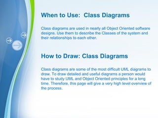 Powerpoint Templates
When to Use: Class Diagrams
Class diagrams are used in nearly all Object Oriented software
designs. Use them to describe the Classes of the system and
their relationships to each other.
How to Draw: Class Diagrams
Class diagrams are some of the most difficult UML diagrams to
draw. To draw detailed and useful diagrams a person would
have to study UML and Object Oriented principles for a long
time. Therefore, this page will give a very high level overview of
the process.
 