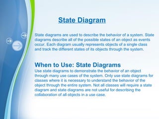Powerpoint Templates
State Diagram
State diagrams are used to describe the behavior of a system. State
diagrams describe all of the possible states of an object as events
occur. Each diagram usually represents objects of a single class
and track the different states of its objects through the system.
When to Use: State Diagrams
Use state diagrams to demonstrate the behavior of an object
through many use cases of the system. Only use state diagrams for
classes where it is necessary to understand the behavior of the
object through the entire system. Not all classes will require a state
diagram and state diagrams are not useful for describing the
collaboration of all objects in a use case.
 