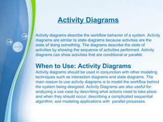 Powerpoint Templates
Activity Diagrams
Activity diagrams describe the workflow behavior of a system. Activity
diagrams are similar to state diagrams because activities are the
state of doing something. The diagrams describe the state of
activities by showing the sequence of activities performed. Activity
diagrams can show activities that are conditional or parallel.
When to Use: Activity Diagrams
Activity diagrams should be used in conjunction with other modeling
techniques such as interaction diagrams and state diagrams. The
main reason to use activity diagrams is to model the workflow behind
the system being designed. Activity Diagrams are also useful for:
analyzing a use case by describing what actions need to take place
and when they should occur; describing a complicated sequential
algorithm; and modeling applications with parallel processes.
 