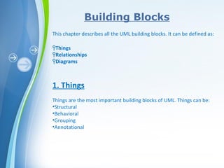 Powerpoint Templates
Building Blocks
This chapter describes all the UML building blocks. It can be defined as:
ϞThings
ϞRelationships
ϞDiagrams
1. Things
Things are the most important building blocks of UML. Things can be:
•Structural
•Behavioral
•Grouping
•Annotational
 