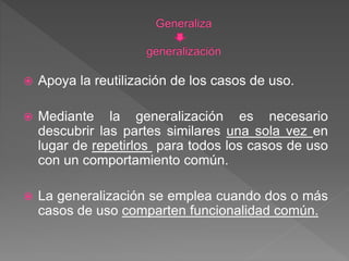  Apoya la reutilización de los casos de uso.
 Mediante la generalización es necesario
descubrir las partes similares una sola vez en
lugar de repetirlos para todos los casos de uso
con un comportamiento común.
 La generalización se emplea cuando dos o más
casos de uso comparten funcionalidad común.
 