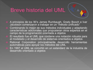  A principios de los 90’s James Rumbaugh, Grady Booch e Ivar
Jacobson comenzaron a trabajar en un “método unificado”
 Combinando lo mejor de sus métodos individuales y adaptando
características adicionales que propusieran otros expertos en el
campo de la programación orientada a objetos
 El resultado fue el UML que contiene una notación robusta para
el modelado y el desarrollo de sistemas orientados a objetos
 Rational Corporation principalmente desarrollo herramientas
automáticas para apoyar los métodos del UML
 En 1997 el UML se convirtió en un estandard de la industria de
desarrollo orientado a objetos
 