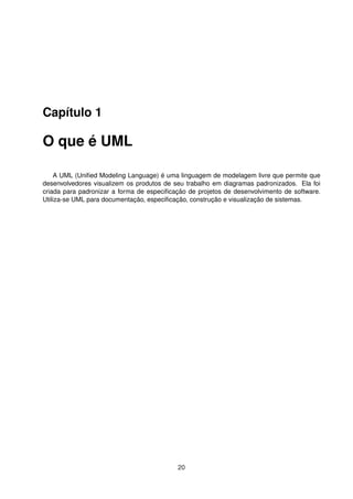 Capítulo 1
O que é UML
A UML (Uniﬁed Modeling Language) é uma linguagem de modelagem livre que permite que
desenvolvedores visualizem os produtos de seu trabalho em diagramas padronizados. Ela foi
criada para padronizar a forma de especiﬁcação de projetos de desenvolvimento de software.
Utiliza-se UML para documentação, especiﬁcação, construção e visualização de sistemas.
20
 