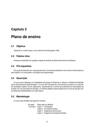 Capítulo 2
Plano de ensino
2.1 Objetivo
Capacitar o usuário para o uso autônomo da linguagem UML.
2.2 Público Alvo
Pessoas envolvidas em qualquer etapa de tarefas de desenvolvimento de software.
2.3 Pré-requisitos
Os usuários deverão ser, necessariamente, funcionários públicos e ter conhecimentos básicos
para operar um computador e de lógica de programação.
2.4 Descrição
O curso será realizado na modalidade Educação à Distância e utilizará a Plataforma Moodle
como ferramenta de aprendizagem. O curso tem duração de uma semana e possui um conjunto
de atividades (lições, fóruns, glossários, questionários e outros) que deverão ser executadas de
acordo com as instruções fornecidas. O material didático estará disponível on-line de acordo com
as datas pré-estabelecidas em cada tópico.
2.5 Metodologia
O curso está dividido da seguinte maneira:
Duração Descrição do Módulo
1 semana Lição 1 - Introdução:
Lição 2 - Conceitos Iniciais;
Lição 3 - Diagramas Estruturais;
Lição 4 - Diagramas Comportamentais.
21
 