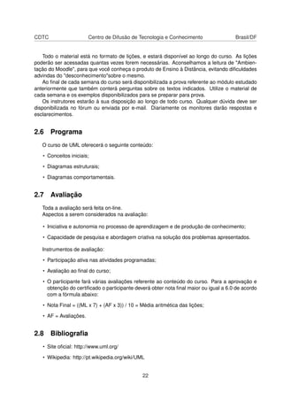 CDTC Centro de Difusão de Tecnologia e Conhecimento Brasil/DF
Todo o material está no formato de lições, e estará disponível ao longo do curso. As lições
poderão ser acessadas quantas vezes forem necessárias. Aconselhamos a leitura de "Ambien-
tação do Moodle", para que você conheça o produto de Ensino à Distância, evitando diﬁculdades
advindas do "desconhecimento"sobre o mesmo.
Ao ﬁnal de cada semana do curso será disponibilizada a prova referente ao módulo estudado
anteriormente que também conterá perguntas sobre os textos indicados. Utilize o material de
cada semana e os exemplos disponibilizados para se preparar para prova.
Os instrutores estarão à sua disposição ao longo de todo curso. Qualquer dúvida deve ser
disponibilizada no fórum ou enviada por e-mail. Diariamente os monitores darão respostas e
esclarecimentos.
2.6 Programa
O curso de UML oferecerá o seguinte conteúdo:
• Conceitos iniciais;
• Diagramas estruturais;
• Diagramas comportamentais.
2.7 Avaliação
Toda a avaliação será feita on-line.
Aspectos a serem considerados na avaliação:
• Iniciativa e autonomia no processo de aprendizagem e de produção de conhecimento;
• Capacidade de pesquisa e abordagem criativa na solução dos problemas apresentados.
Instrumentos de avaliação:
• Participação ativa nas atividades programadas;
• Avaliação ao ﬁnal do curso;
• O participante fará várias avaliações referente ao conteúdo do curso. Para a aprovação e
obtenção do certiﬁcado o participante deverá obter nota ﬁnal maior ou igual a 6.0 de acordo
com a fórmula abaixo:
• Nota Final = ((ML x 7) + (AF x 3)) / 10 = Média aritmética das lições;
• AF = Avaliações.
2.8 Bibliograﬁa
• Site oﬁcial: http://www.uml.org/
• Wikipedia: http://pt.wikipedia.org/wiki/UML
22
 