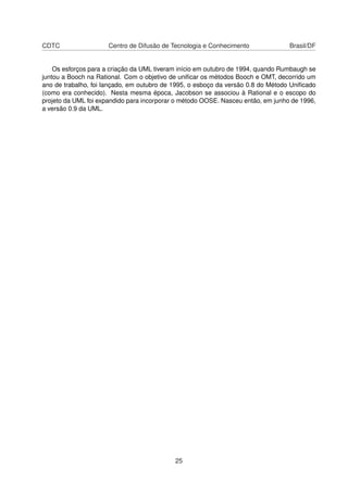 CDTC Centro de Difusão de Tecnologia e Conhecimento Brasil/DF
Os esforços para a criação da UML tiveram início em outubro de 1994, quando Rumbaugh se
juntou a Booch na Rational. Com o objetivo de uniﬁcar os métodos Booch e OMT, decorrido um
ano de trabalho, foi lançado, em outubro de 1995, o esboço da versão 0.8 do Método Uniﬁcado
(como era conhecido). Nesta mesma época, Jacobson se associou à Rational e o escopo do
projeto da UML foi expandido para incorporar o método OOSE. Nasceu então, em junho de 1996,
a versão 0.9 da UML.
25
 