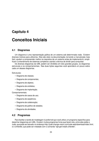 Capítulo 4
Conceitos Iniciais
4.1 Diagramas
Um diagrama é uma representação gráﬁca de um sistema sob determinada visão. Existem
diversos motivos para utilizá-los. Eles são úteis na documentação, tornando a manutenção mais
fácil, ajudam a compreender melhor os requisitos de um sistema antes de implementá-lo, simpli-
ﬁcam o entendimento de sistemas complexos usando a técnica de dividir para conquistar.
Os diversos diagramas da UML podem ser divididos em dois grandes grupos, os diagramas
estruturais e os comportamentais. Nas duas lições seguintes você aprenderá um pouco sobre
cada um desses diagramas.
Estruturais:
• Diagrama de classes;
• Diagrama de componentes;
• Diagrama de objetos;
• Diagrama de artefatos;
• Diagrama de implantação.
Comportamentais:
• Diagrama de casos de uso;
• Diagrama de seqüência;
• Diagrama de colaboração;
• Diagrama de gráﬁco de estados;
• Diagrama de atividades.
4.2 Programas
Para facilitar a tarefa de modelagem é preferível que você utilize um programa especíﬁco para
desenhar diagramas em UML. Existem muitos programas livres que fazem isto, entre eles estão o
Jude, que pode ser baixado no endereço http://jude.change-vision.com/jude-web/download/index.html,
e o Umbrello, que pode ser instalado com o comando "apt-get install umbrello".
26
 
