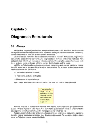 Capítulo 5
Diagramas Estruturais
5.1 Classes
Na lógica de programação orientada a objetos uma classe é uma abstração de um conjunto
de objetos com as mesmas características (atributos, operações, relacionamentos e semântica).
Uma classe deﬁne os atributos de seus objetos e métodos.
Os atributos são elementos das classes semelhantes às variáveis da lógica de programação
estruturada. Cada atributo representa uma propriedade do item que está sendo modelado. Para
cada atributo é deﬁnido um intervalo de valores possíveis. Por exemplo, a classe funcionário pode
ter os atributos nome, endereço, telefone, número de identidade, salário, cargo.
Na UML, os Atributos são mostrados como tendo o seu nome, pelo menos, e poderão mostrar
também o seu tipo, o seu valor inicial e outras propriedades. Os atributos também poderão ser
mostrados com a sua visibilidade:
• + Representa atributos públicos;
• # Representa atributos protegidos;
• - Representa atributos privados.
Veja a seguir a representação de uma classe com seus atributos na linguagem UML:
Além de atributos as classes têm métodos. Um método é uma operação que pode ser exe-
cutada sobre os objetos de uma classe. São os métodos que executam todas as funcionalidades
do programa, como fazer cálculos, exibir mensagens, gerar relatórios, etc.
As operações (métodos) são também mostradas contendo pelo menos o seu nome e poderão
também mostrar os seus parâmetros e tipos de valores devolvidos. As operações podem, assim
como os Atributos, mostrar a sua visibilidade:
27
 
